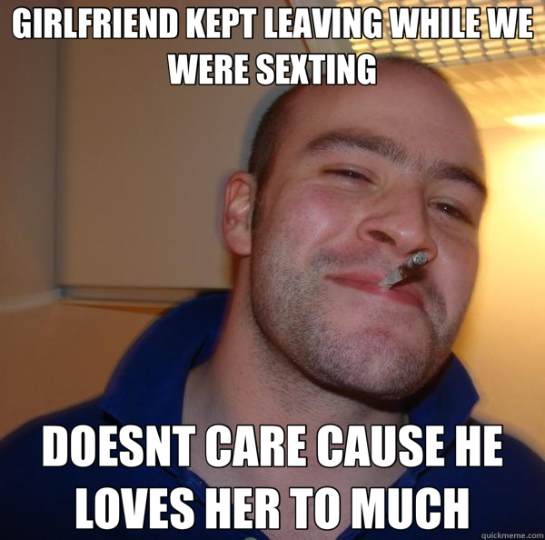 GIRLFRIEND KEPT LEAVING WHILE WE WERE SEXTING DOESNT CARE CAUSE HE LOVES HER TO MUCH  Good Guy Greg 