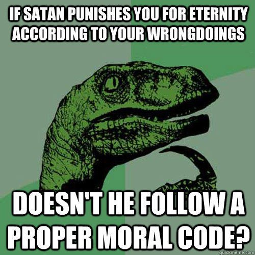 IF SATAN PUNISHES YOU FOR ETERNITY ACCORDING TO YOUR WRONGDOINGS DOESN'T HE FOLLOW A PROPER MORAL CODE?  Philosoraptor