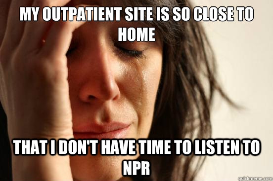 My outpatient site is so close to home That I don't have time to listen to NPR  First World Problems