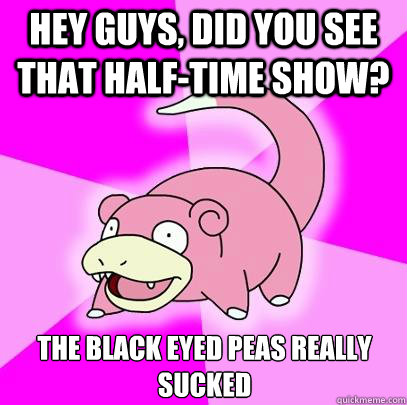 Hey guys, did you see that half-time show? The Black eyed peas really sucked  Slowpoke