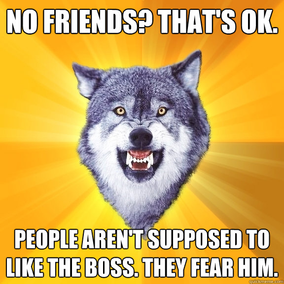 NO FRIENDS? tHAT'S OK. PEOPLE AREN'T SUPPOSED TO LIKE THE BOSS. THEY FEAR HIM.  Courage Wolf