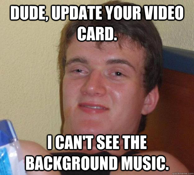 dude, update your video card. I can't see the background music. - dude, update your video card. I can't see the background music.  10 Guy