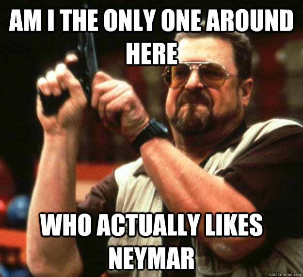 am I the only one around here Who actually likes neymar  Angry Walter