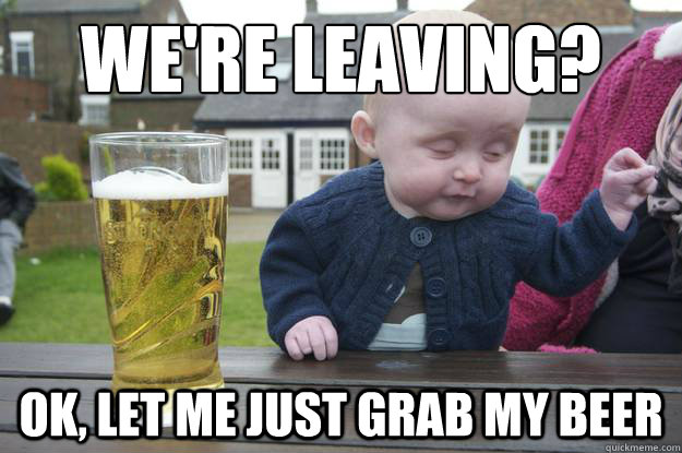 We're leaving? Ok, let me just grab my beer  drunk baby