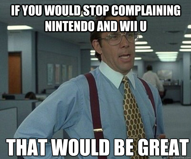 if you would stop complaining nintendo and wii u THAT WOULD BE GREAT  that would be great