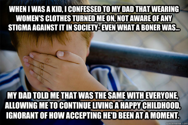 When i was a kid, i confessed to my dad that wearing women's clothes turned me on, not aware of any stigma against it in society- even what a boner was... My dad told me that was the same with everyone, allowing me to continue living a happy childhood, ig  Confession kid