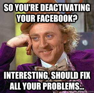 So You're Deactivating your facebook? interesting, should fix all your problems...  Condescending Wonka