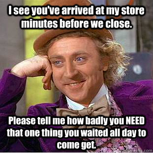 I see you've arrived at my store minutes before we close. Please tell me how badly you NEED that one thing you waited all day to come get.  Condescending Wonka