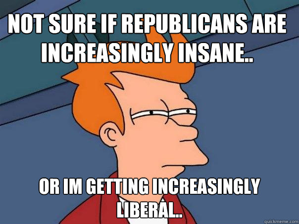 Not sure if republicans are increasingly insane.. Or im getting increasingly liberal.. - Not sure if republicans are increasingly insane.. Or im getting increasingly liberal..  Futurama Fry