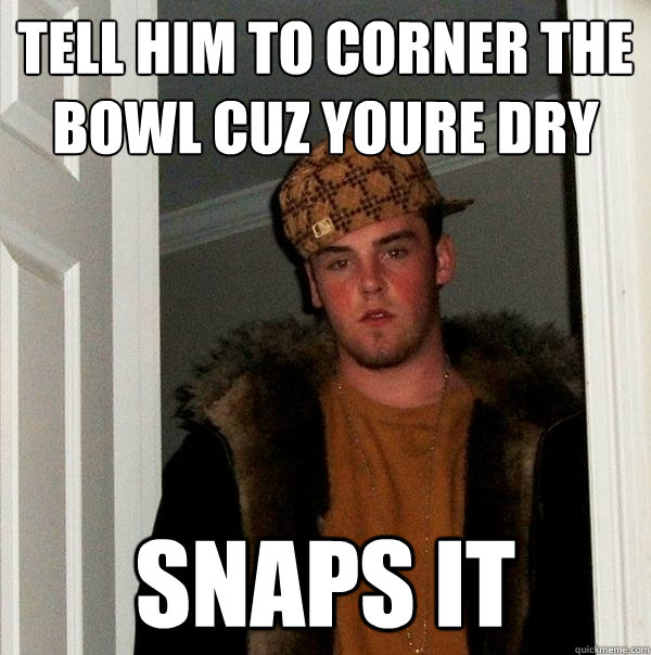 Tell him to corner the bowl cuz youre dry snaps it  Scumbag Steve