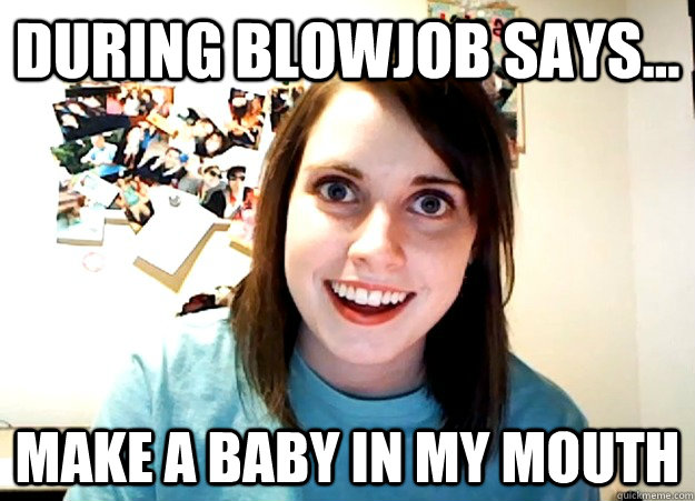 DURING BLOWJOB SAYS... MAKE A BABY IN MY MOUTH - DURING BLOWJOB SAYS... MAKE A BABY IN MY MOUTH  Overly Attached Girlfriend