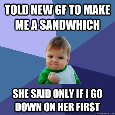 TOLD NEW GF TO MAKE ME A SANDWHICH SHE SAID ONLY IF I GO DOWN ON HER FIRST  Success Kid