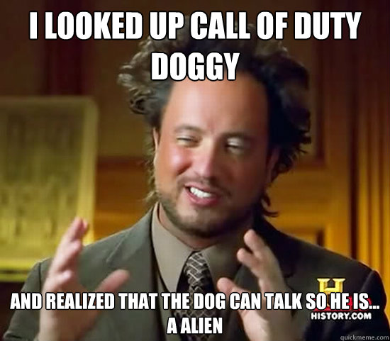 i looked up call of duty doggy and realized that the dog can talk so he is...
a alien - i looked up call of duty doggy and realized that the dog can talk so he is...
a alien  Ancient Aliens