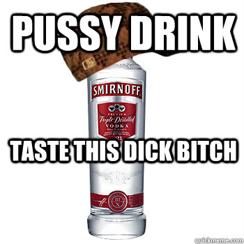 pussy drink taste this dick bitch  Scumbag Alcohol