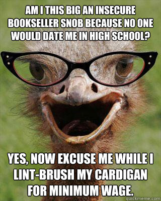 Am I this big an insecure bookseller snob because no one would date me in high school? Yes, now excuse me while I lint-brush my cardigan for minimum wage.  Judgmental Bookseller Ostrich