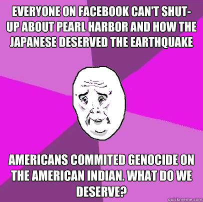 Everyone on Facebook can't shut-up about Pearl Harbor and how the Japanese deserved the earthquake Americans commited genocide on the american indian. what do we deserve?  
