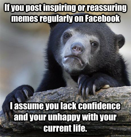 If you post inspiring or reassuring memes regularly on Facebook I assume you lack confidence and your unhappy with your current life.  Confession Bear