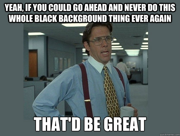 Yeah, if you could go ahead and never do this whole black background thing ever again That'd be great  Office Space Lumbergh