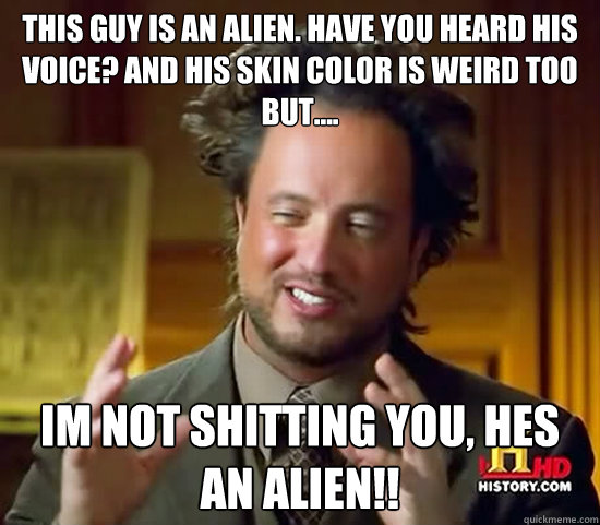 this guy is an alien. HAVE YOU HEARD HIS VOICE? and his skin color is weird too but.... im not shitting you, hes an alien!!  Ancient Aliens