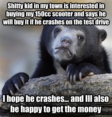 Shitty kid in my town is interested in buying my 150cc scooter and says he will buy it if he crashes on the test drive I hope he crashes... and Ill also be happy to get the money  Confession Bear