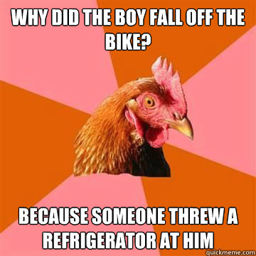 Why did the boy fall off the bike? Because someone threw a refrigerator at him  Anti-Joke Chicken