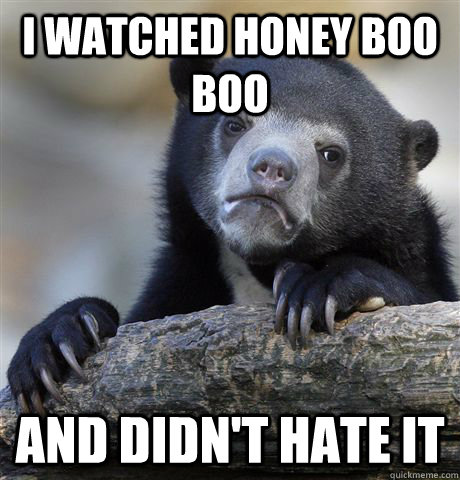 I watched honey boo boo and didn't hate it  Confession Bear