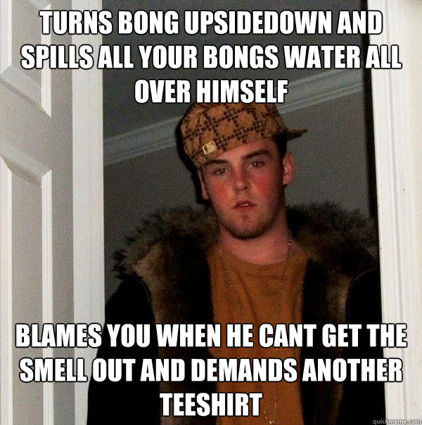 Turns bong upsidedown and spills all your bongs water all over himself  Blames you when he cant get the smell out and demands another teeshirt - Turns bong upsidedown and spills all your bongs water all over himself  Blames you when he cant get the smell out and demands another teeshirt  Scumbag Steve