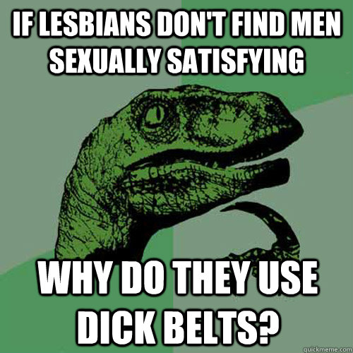 if lesbians don't find men sexually satisfying why do they use dick belts? - if lesbians don't find men sexually satisfying why do they use dick belts?  Philosoraptor