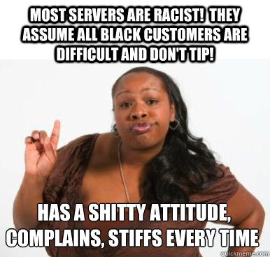 Most servers are racist!  They assume all black customers are difficult and don't tip!  Has a shitty attitude, complains, stiffs every time  Sassy Ghetto Bitch