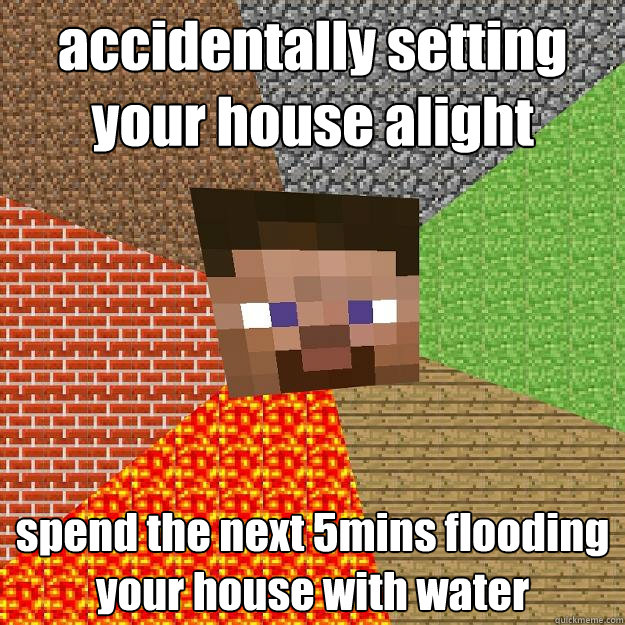 accidentally setting your house alight spend the next 5mins flooding your house with water  Minecraft