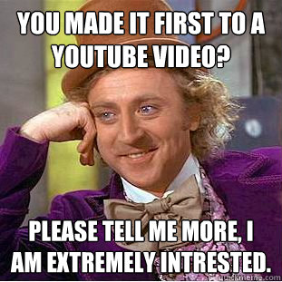 You made it first to a youtube video? Please tell me more, I am extremely intrested.  Condescending Wonka