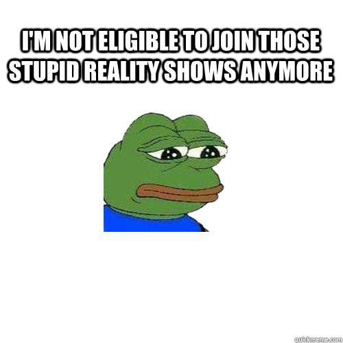 I'm not eligible to join those stupid reality shows anymore   Sad Frog