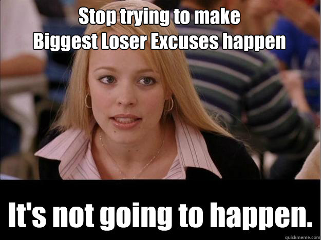 Stop trying to make 
Biggest Loser Excuses happen It's not going to happen.  Its not going to happen