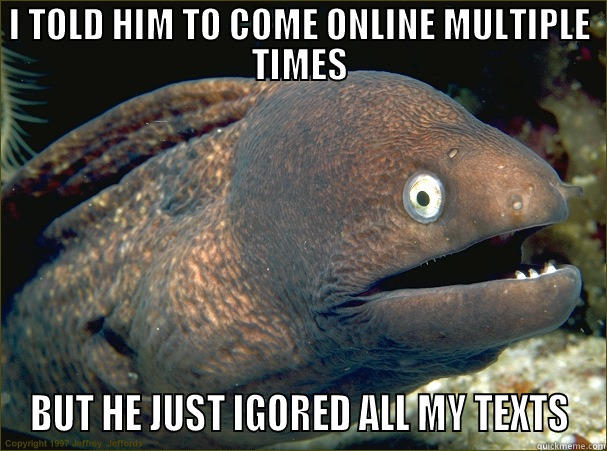 I TOLD HIM TO COME ONLINE MULTIPLE TIMES BUT HE JUST IGORED ALL MY TEXTS Bad Joke Eel