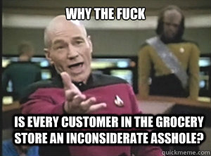 why the fuck is every customer in the grocery store an inconsiderate asshole?  Annoyed Picard