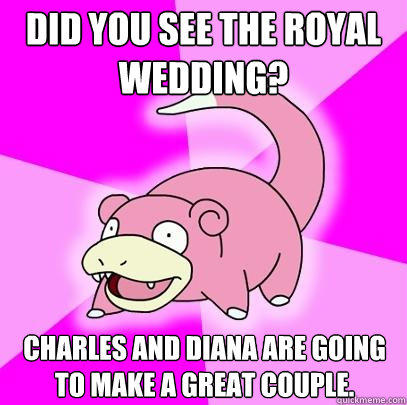 Did you see the Royal wedding? Charles and diana are going to make a great couple.  