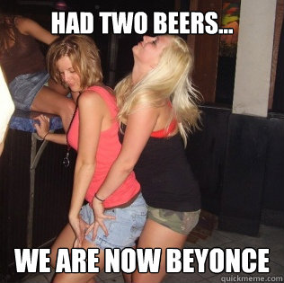 Had Two Beers... We are now Beyonce  