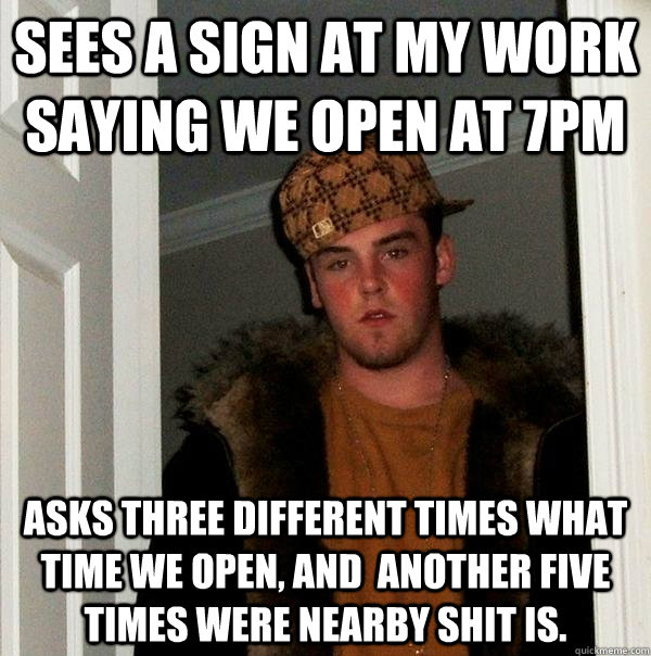 Sees a sign at my work saying we open at 7pm asks three different times what time we open, and  another five times were nearby shit is.  Scumbag Steve