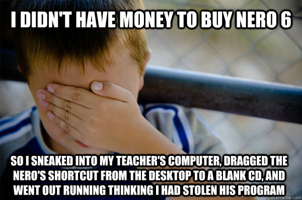 I didn't have money to buy Nero 6 so i sneaked into my teacher's computer, dragged the nero's shortcut from the desktop to a blank cd, and went out running thinking i had stolen his program  Confession kid