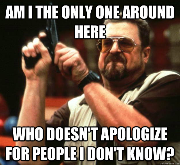 am I the only one around here Who doesn't apologize for people i don't know?  Angry Walter