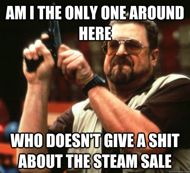 am I the only one around here Who doesn't give a shit about the steam sale  Angry Walter