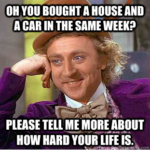 Oh you bought a house and a car in the same week? Please tell me more about how hard your life is.  Condescending Wonka