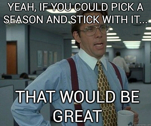 yeah, if you could pick a season and stick with it... THAT WOULD BE GREAT  that would be great