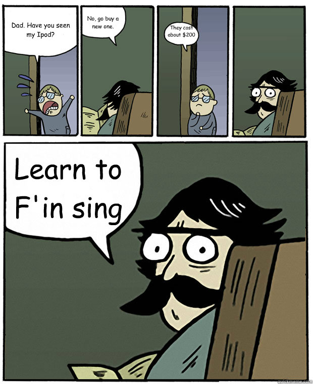 Dad. Have you seen my Ipod? No, go buy a new one. They cost about $200 dollars. Learn to F'in sing - Dad. Have you seen my Ipod? No, go buy a new one. They cost about $200 dollars. Learn to F'in sing  Stare Dad