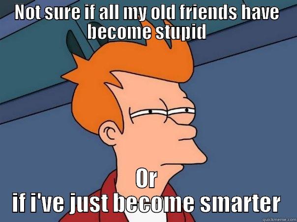 NOT SURE IF ALL MY OLD FRIENDS HAVE BECOME STUPID OR IF I'VE JUST BECOME SMARTER Futurama Fry