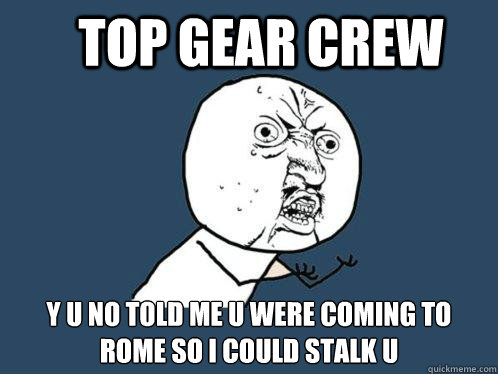 top gear crew y u no told me u were coming to rome so i could stalk u  Y U No