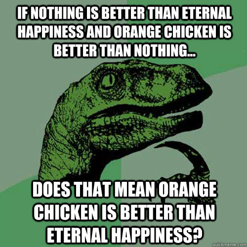 If nothing is better than eternal happiness and orange chicken is better than nothing... Does that mean orange chicken is better than eternal happiness? - If nothing is better than eternal happiness and orange chicken is better than nothing... Does that mean orange chicken is better than eternal happiness?  Philosoraptor