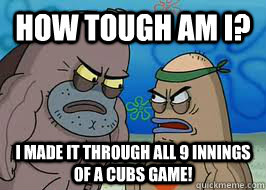 How tough am I? I made it through all 9 innings of a cubs game!  How tough am I