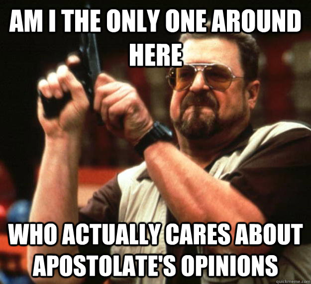 am I the only one around here Who actually cares about apostolate's opinions  Angry Walter