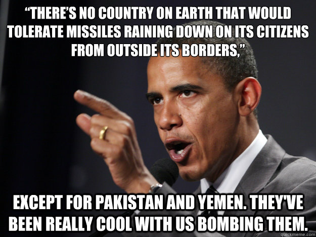 “There’s no country on Earth that would tolerate missiles raining down on its citizens from outside its borders,” Except for Pakistan and Yemen. They've been really cool with us bombing them. - “There’s no country on Earth that would tolerate missiles raining down on its citizens from outside its borders,” Except for Pakistan and Yemen. They've been really cool with us bombing them.  Misc